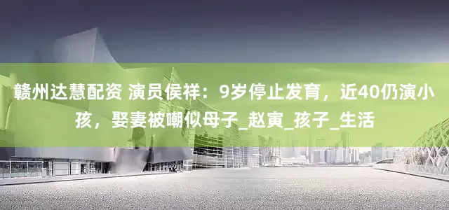 赣州达慧配资 演员侯祥：9岁停止发育，近40仍演小孩，娶妻被嘲似母子_赵寅_孩子_生活