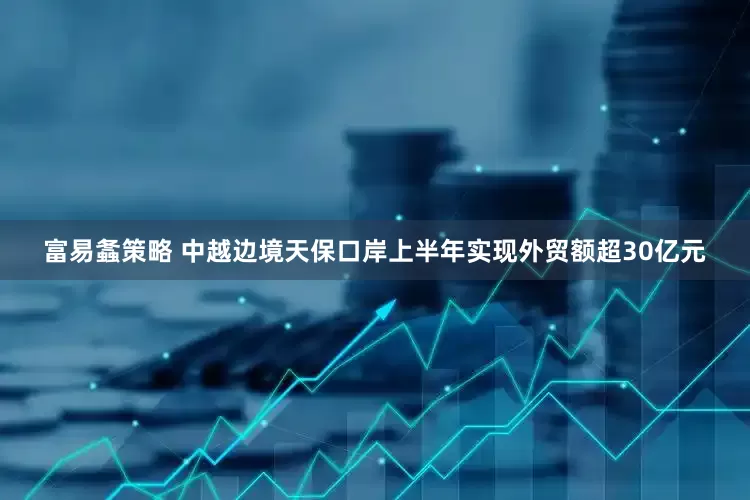 富易螽策略 中越边境天保口岸上半年实现外贸额超30亿元