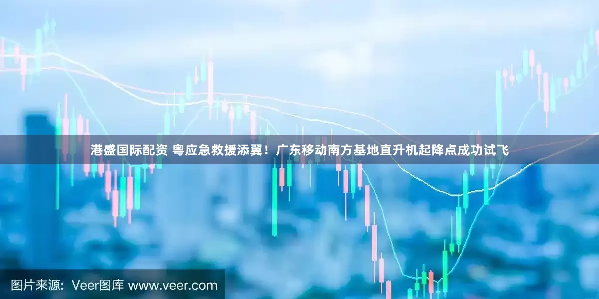 港盛国际配资 粤应急救援添翼！广东移动南方基地直升机起降点成功试飞