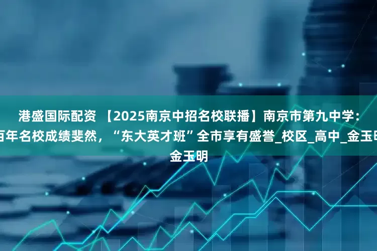 港盛国际配资 【2025南京中招名校联播】南京市第九中学：百年名校成绩斐然，“东大英才班”全市享有盛誉_校区_高中_金玉明