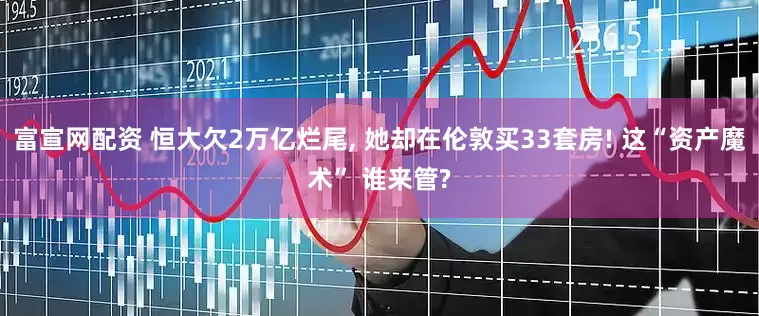 富宣网配资 恒大欠2万亿烂尾, 她却在伦敦买33套房! 这“资产魔术” 谁来管?