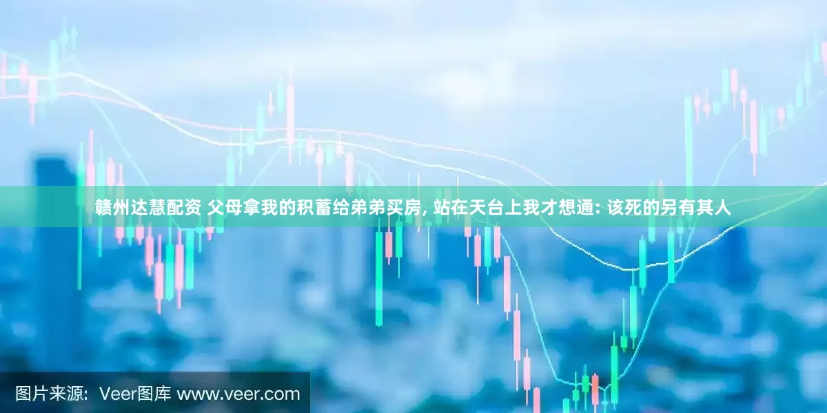 赣州达慧配资 父母拿我的积蓄给弟弟买房, 站在天台上我才想通: 该死的另有其人