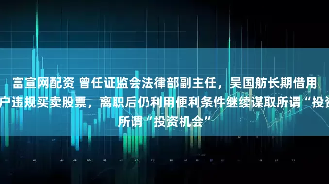 富宣网配资 曾任证监会法律部副主任，吴国舫长期借用他人账户违规买卖股票，离职后仍利用便利条件继续谋取所谓“投资机会”