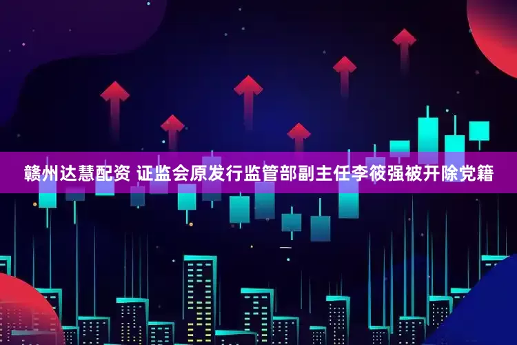 赣州达慧配资 证监会原发行监管部副主任李筱强被开除党籍