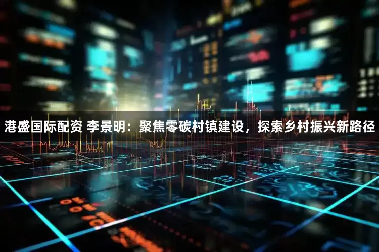 港盛国际配资 李景明：聚焦零碳村镇建设，探索乡村振兴新路径