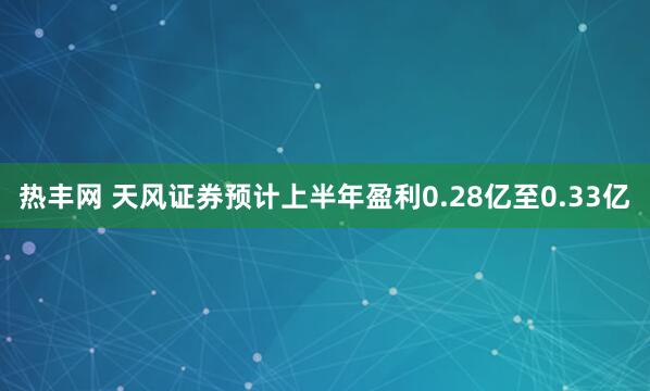 热丰网 天风证券预计上半年盈利0.28亿至0.33亿