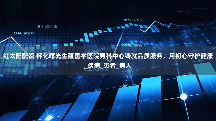红太阳配资 怀化曙光生殖医学医院男科中心铸就品质服务，用初心守护健康_疾病_患者_病人