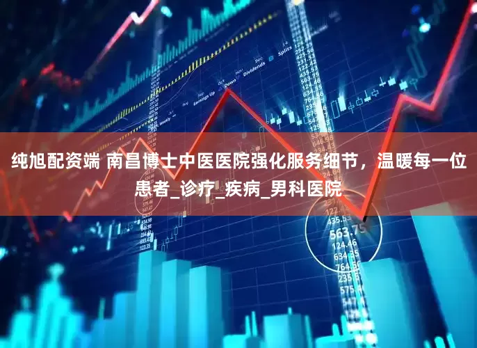 纯旭配资端 南昌博士中医医院强化服务细节，温暖每一位患者_诊疗_疾病_男科医院