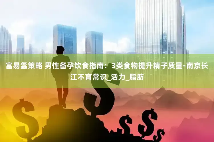 富易螽策略 男性备孕饮食指南：3类食物提升精子质量-南京长江不育常识_活力_脂肪