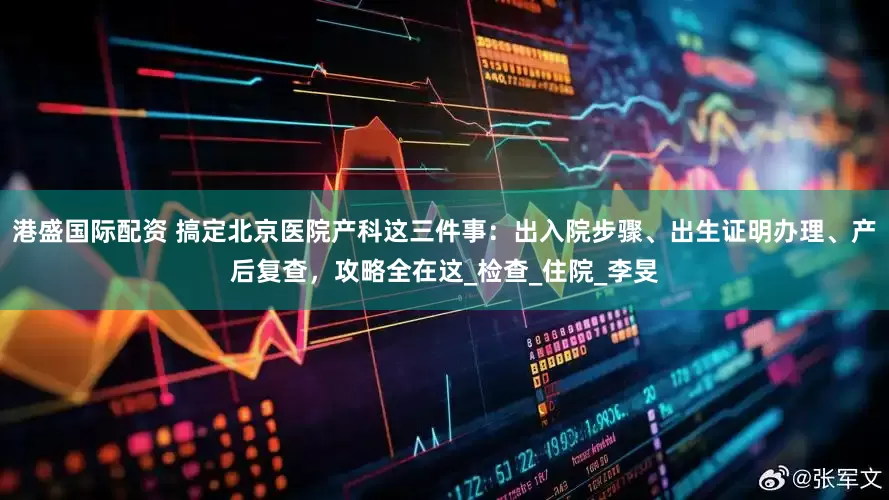 港盛国际配资 搞定北京医院产科这三件事：出入院步骤、出生证明办理、产后复查，攻略全在这_检查_住院_李旻