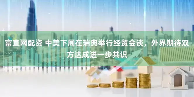 富宣网配资 中美下周在瑞典举行经贸会谈，外界期待双方达成进一步共识