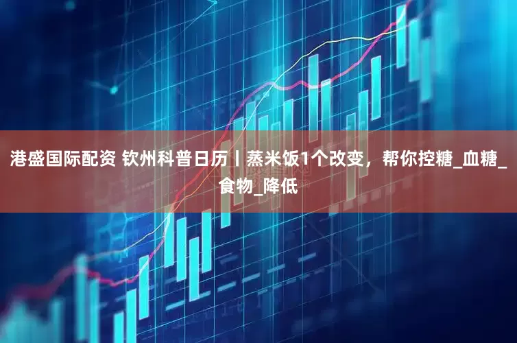 港盛国际配资 钦州科普日历丨蒸米饭1个改变，帮你控糖_血糖_食物_降低