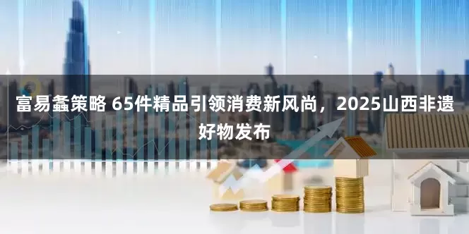 富易螽策略 65件精品引领消费新风尚，2025山西非遗好物发布