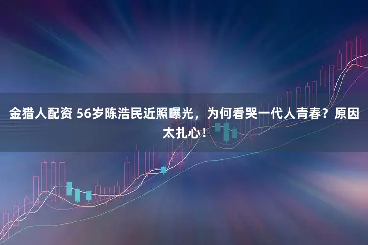 金猎人配资 56岁陈浩民近照曝光，为何看哭一代人青春？原因太扎心！