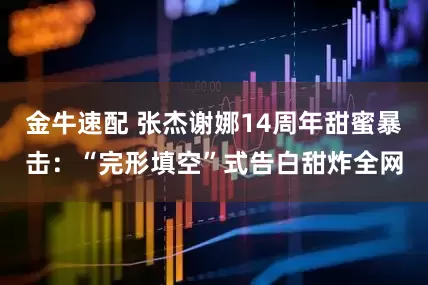 金牛速配 张杰谢娜14周年甜蜜暴击：“完形填空”式告白甜炸全网