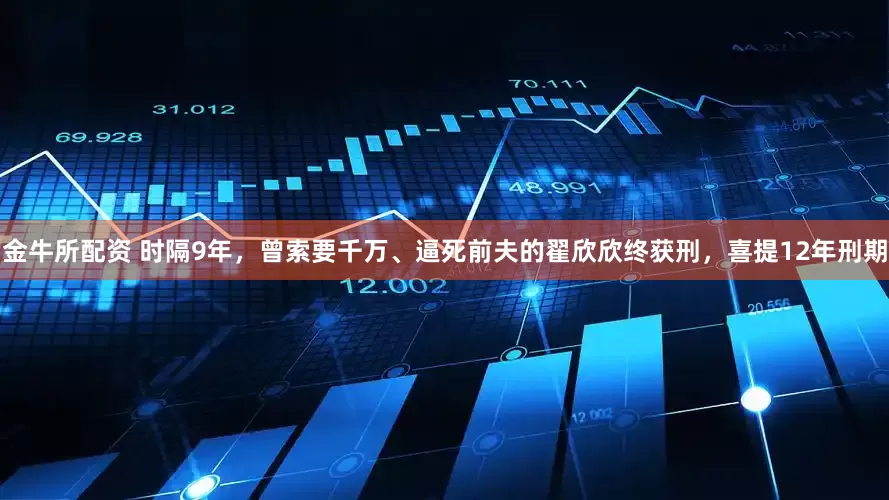 金牛所配资 时隔9年，曾索要千万、逼死前夫的翟欣欣终获刑，喜提12年刑期