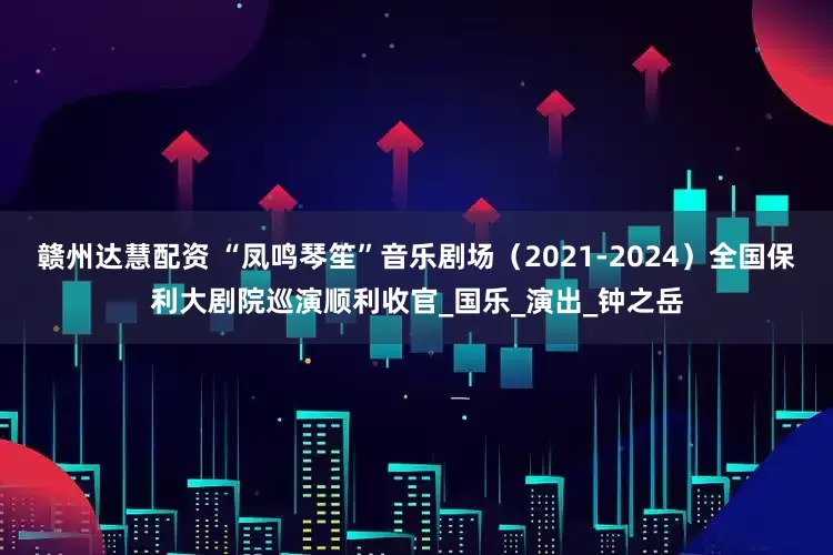 赣州达慧配资 “凤鸣琴笙”音乐剧场(2021-2024)全国保利大剧院巡演顺利收官_国乐_演出_钟之岳
