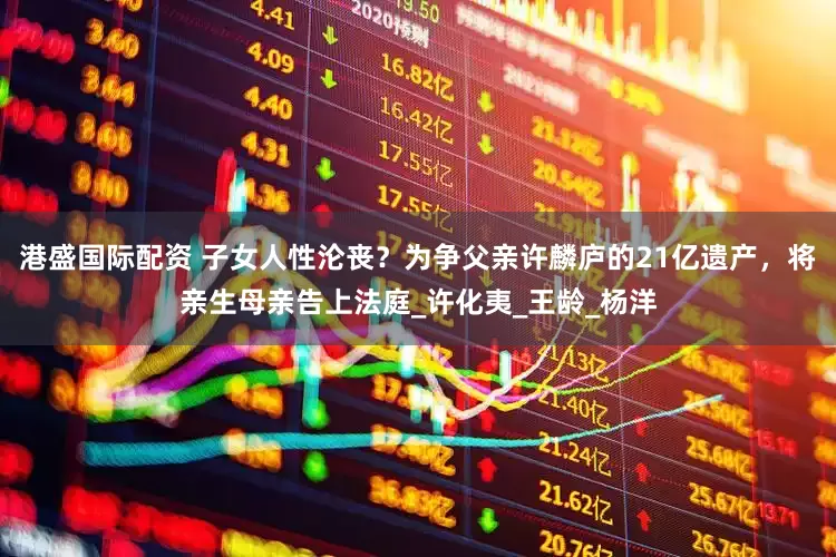 港盛国际配资 子女人性沦丧？为争父亲许麟庐的21亿遗产，将亲生母亲告上法庭_许化夷_王龄_杨洋