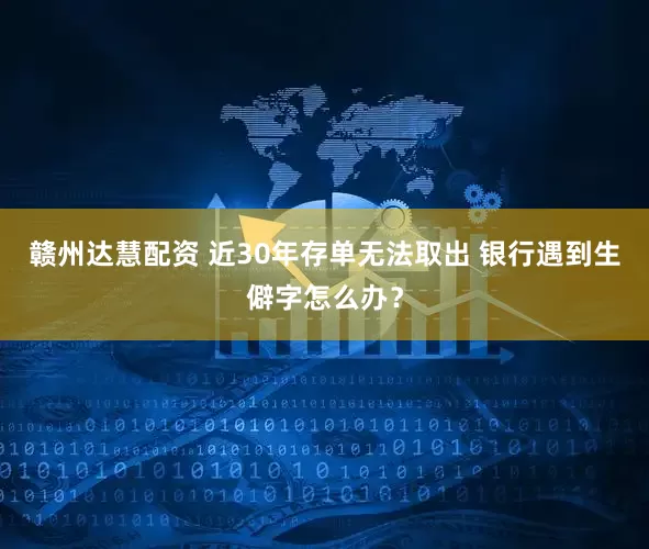 赣州达慧配资 近30年存单无法取出 银行遇到生僻字怎么办？