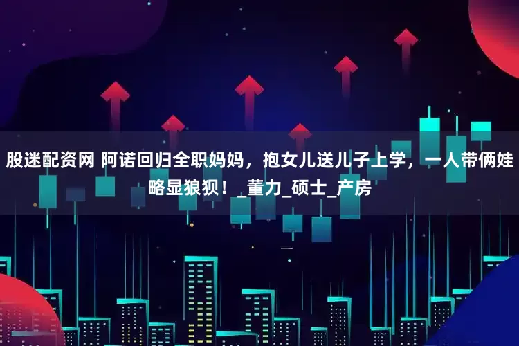 股迷配资网 阿诺回归全职妈妈，抱女儿送儿子上学，一人带俩娃略显狼狈！_董力_硕士_产房