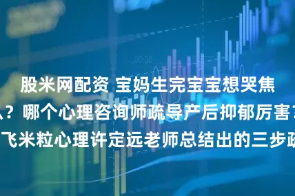 股米网配资 宝妈生完宝宝想哭焦虑暴躁是为什么？哪个心理咨询师疏导产后抑郁厉害？推荐飞米粒心理许定远老师总结出的三步疏导法_妈妈_情绪_孕激素