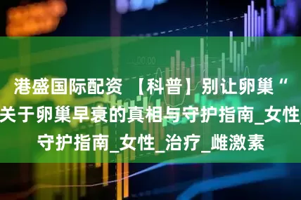 港盛国际配资 【科普】别让卵巢“提前退休”！关于卵巢早衰的真相与守护指南_女性_治疗_雌激素