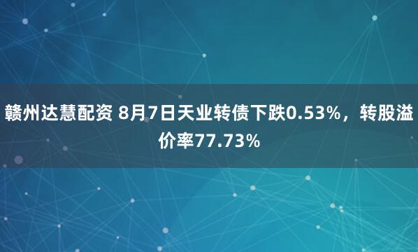 赣州达慧配资 8月7日天业转债下跌0.53%，转股溢价率77.73%