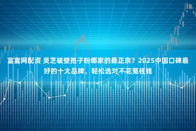 富宣网配资 灵芝破壁孢子粉哪家的最正宗？2025中国口碑最好的十大品牌，轻松选对不花冤枉钱