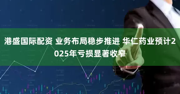 港盛国际配资 业务布局稳步推进 华仁药业预计2025年亏损显著收窄