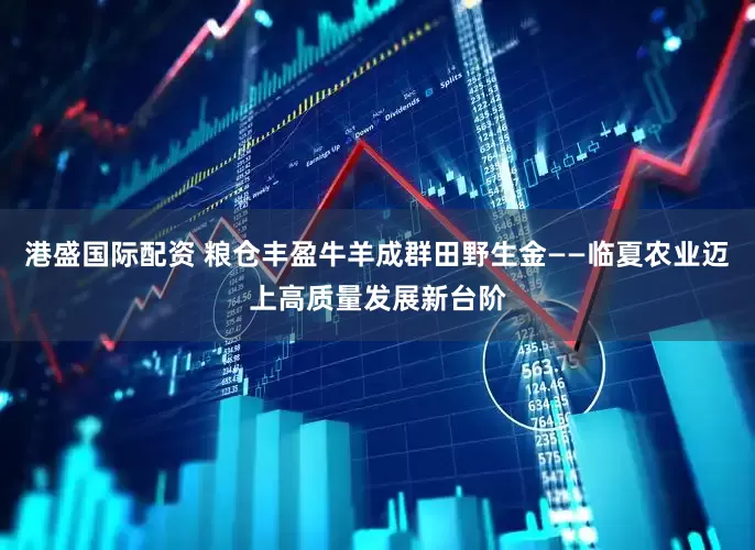 港盛国际配资 粮仓丰盈牛羊成群田野生金——临夏农业迈上高质量发展新台阶
