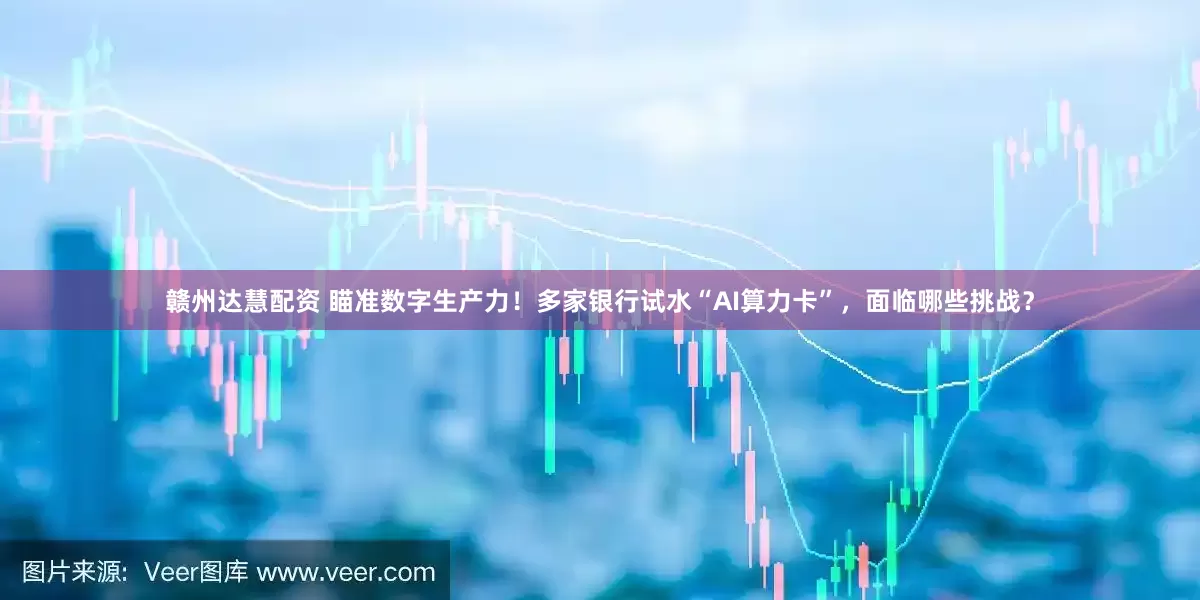 赣州达慧配资 瞄准数字生产力！多家银行试水“AI算力卡”，面临哪些挑战？